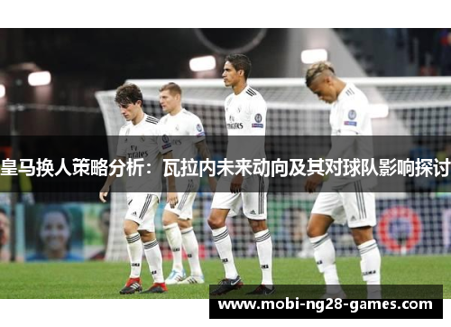 皇马换人策略分析：瓦拉内未来动向及其对球队影响探讨