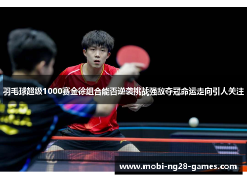 羽毛球超级1000赛金徐组合能否逆袭挑战强敌夺冠命运走向引人关注 羽毛球超级1000赛金徐组合能否逆袭挑战强敌夺冠命运走向引人关注