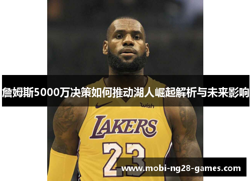 詹姆斯5000万决策如何推动湖人崛起解析与未来影响 詹姆斯5000万决策如何推动湖人崛起解析与未来影响