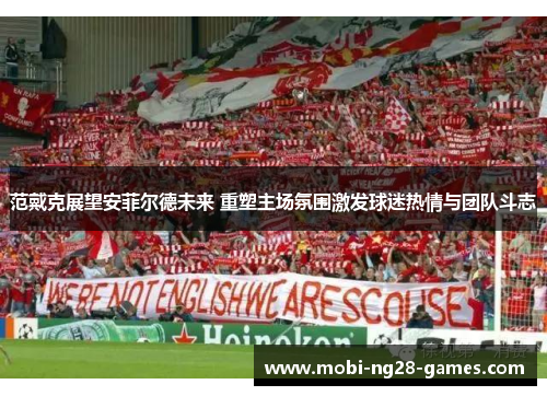 范戴克展望安菲尔德未来 重塑主场氛围激发球迷热情与团队斗志 范戴克展望安菲尔德未来 重塑主场氛围激发球迷热情与团队斗志